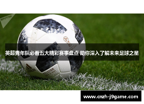 英超青年队必看五大精彩赛事盘点 助你深入了解未来足球之星 英超青年队必看五大精彩赛事盘点 助你深入了解未来足球之星