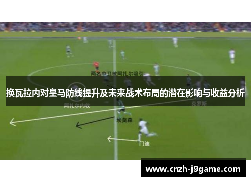 换瓦拉内对皇马防线提升及未来战术布局的潜在影响与收益分析 换瓦拉内对皇马防线提升及未来战术布局的潜在影响与收益分析