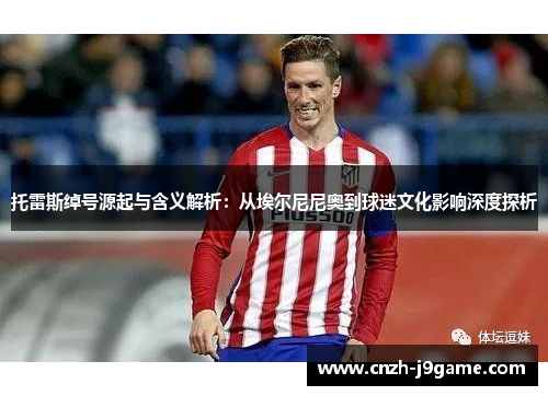 托雷斯绰号源起与含义解析:从埃尔尼尼奥到球迷文化影响深度探析 托雷斯绰号源起与含义解析:从埃尔尼尼奥到球迷文化影响深度探析