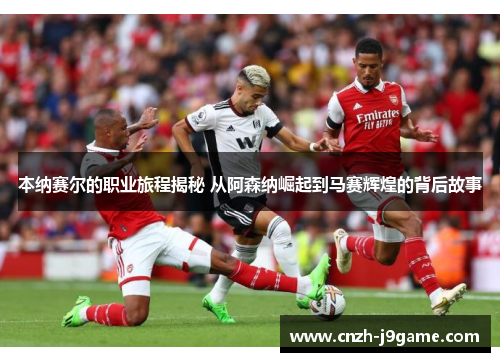 本纳赛尔的职业旅程揭秘 从阿森纳崛起到马赛辉煌的背后故事 本纳赛尔的职业旅程揭秘 从阿森纳崛起到马赛辉煌的背后故事