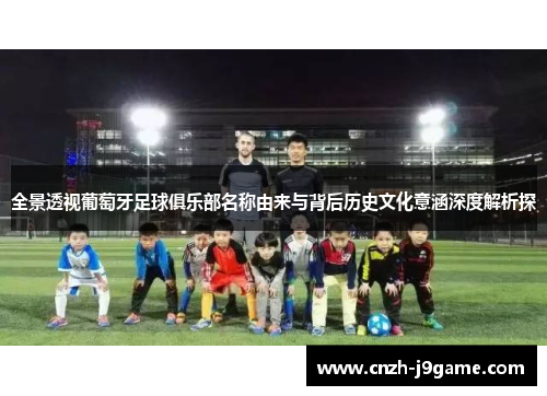 全景透视葡萄牙足球俱乐部名称由来与背后历史文化意涵深度解析探