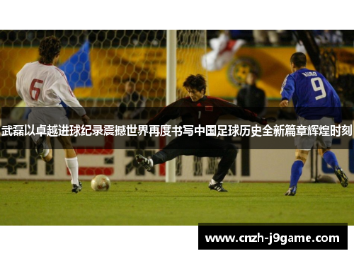 武磊以卓越进球纪录震撼世界再度书写中国足球历史全新篇章辉煌时刻