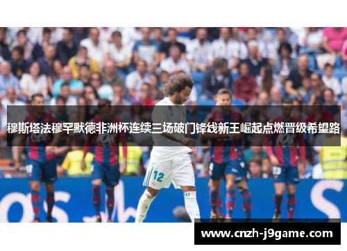 穆斯塔法穆罕默德非洲杯连续三场破门锋线新王崛起点燃晋级希望路