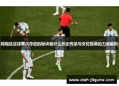 阿根廷足球屡次夺冠的秘诀是什么历史传承与文化根基的力量解析