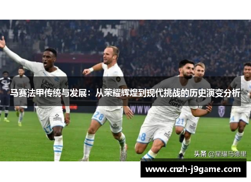 马赛法甲传统与发展:从荣耀辉煌到现代挑战的历史演变分析 马赛法甲传统与发展:从荣耀辉煌到现代挑战的历史演变分析
